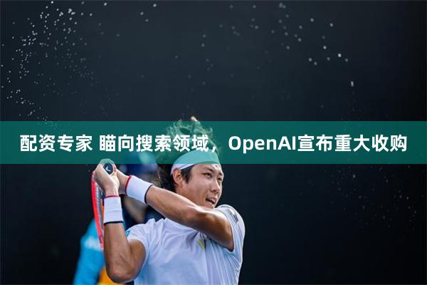 配资专家 瞄向搜索领域，OpenAI宣布重大收购