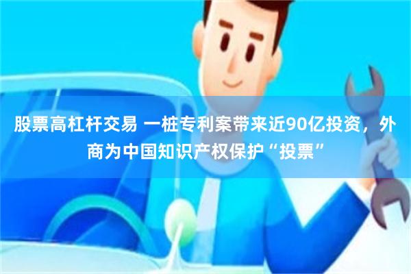 股票高杠杆交易 一桩专利案带来近90亿投资，外商为中国知识产权保护“投票”