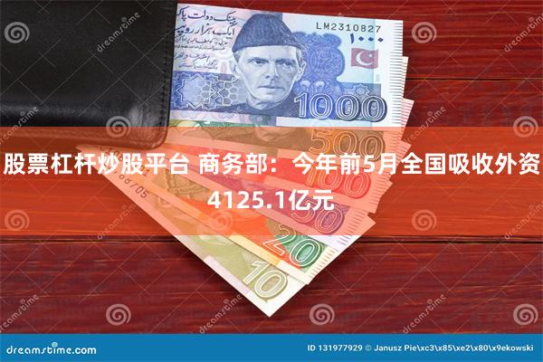 股票杠杆炒股平台 商务部：今年前5月全国吸收外资4125.1亿元