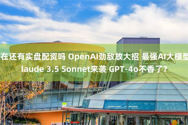 现在还有实盘配资吗 OpenAI劲敌放大招 最强AI大模型Claude 3.5 Sonnet来袭 GPT-4o不香了？