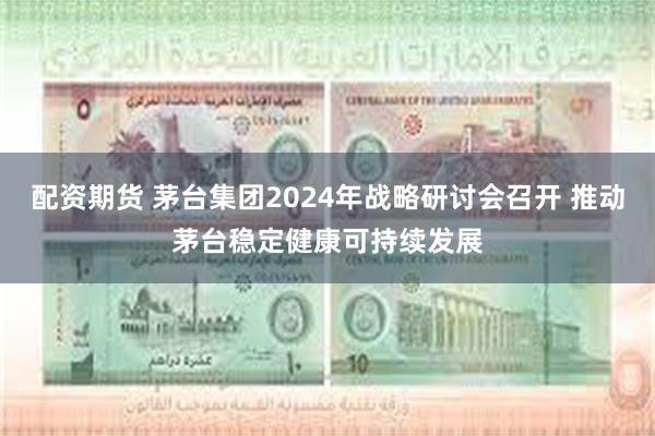 配资期货 茅台集团2024年战略研讨会召开 推动茅台稳定健康可持续发展