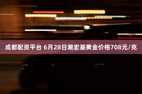 成都配资平台 6月28日潮宏基黄金价格708元/克