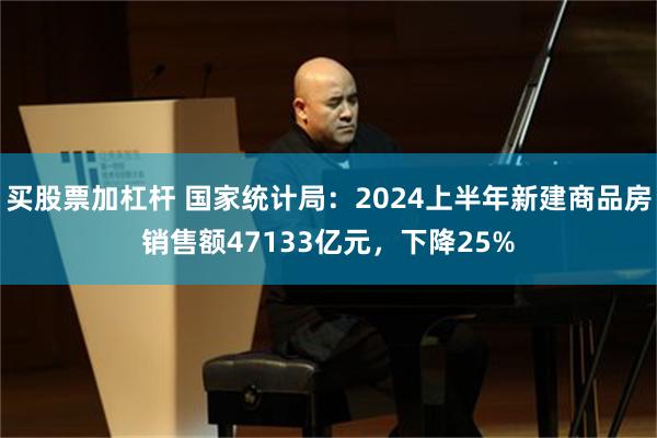 买股票加杠杆 国家统计局：2024上半年新建商品房销售额47133亿元，下降25%