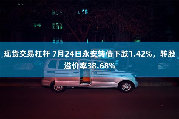 现货交易杠杆 7月24日永安转债下跌1.42%，转股溢价率38.68%