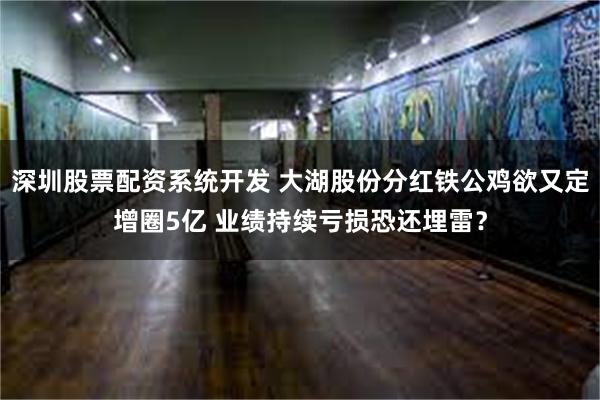 深圳股票配资系统开发 大湖股份分红铁公鸡欲又定增圈5亿 业绩持续亏损恐还埋雷？