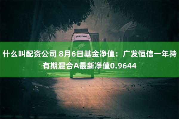 什么叫配资公司 8月6日基金净值：广发恒信一年持有期混合A最新净值0.9644