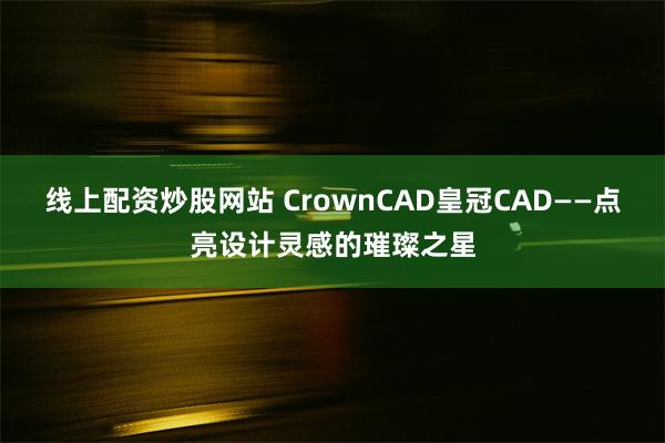 线上配资炒股网站 CrownCAD皇冠CAD——点亮设计灵感的璀璨之星