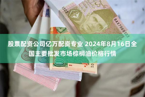 股票配资公司亿万配资专业 2024年8月16日全国主要批发市场棕榈油价格行情