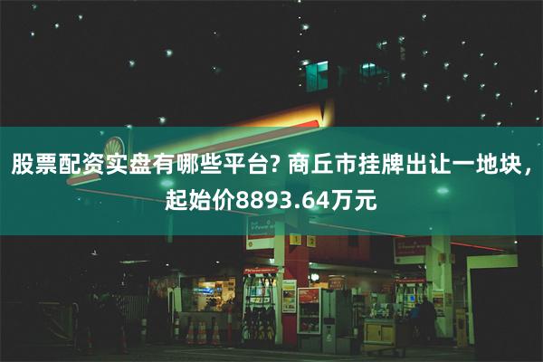 股票配资实盘有哪些平台? 商丘市挂牌出让一地块，起始价8893.64万元