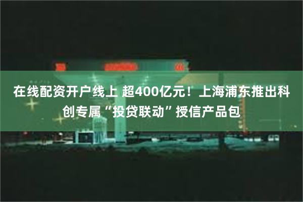 在线配资开户线上 超400亿元！上海浦东推出科创专属“投贷联动”授信产品包