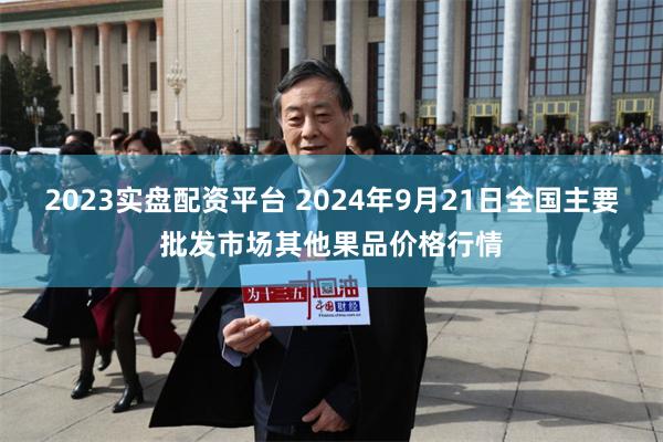 2023实盘配资平台 2024年9月21日全国主要批发市场其他果品价格行情