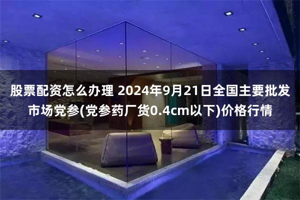 股票配资怎么办理 2024年9月21日全国主要批发市场党参(党参药厂货0.4cm以下)价格行情