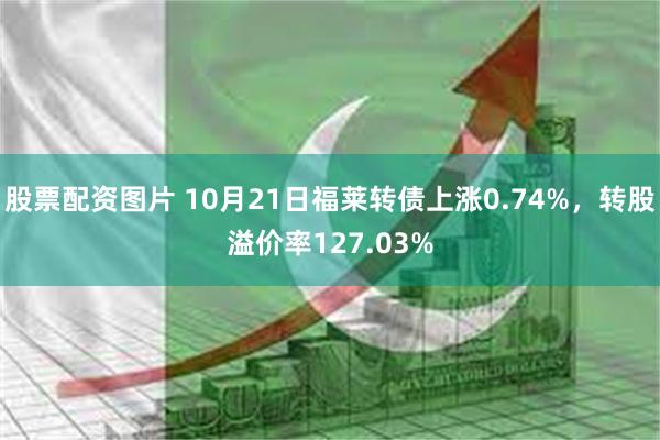 股票配资图片 10月21日福莱转债上涨0.74%，转股溢价率127.03%