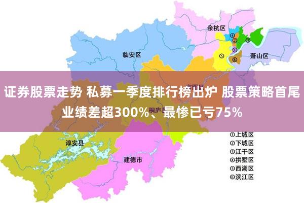 证券股票走势 私募一季度排行榜出炉 股票策略首尾业绩差超300%、最惨已亏75%