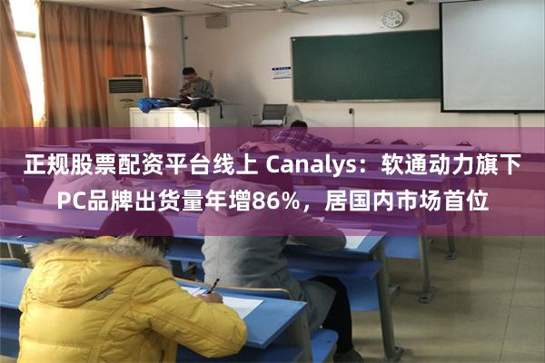 正规股票配资平台线上 Canalys：软通动力旗下PC品牌出货量年增86%，居国内市场首位