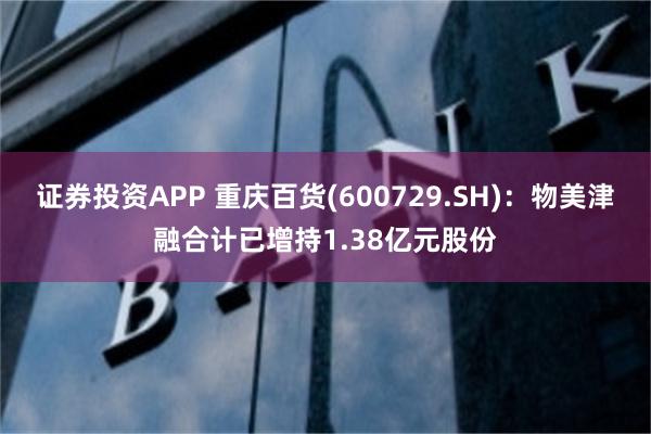 证券投资APP 重庆百货(600729.SH)：物美津融合计已增持1.38亿元股份