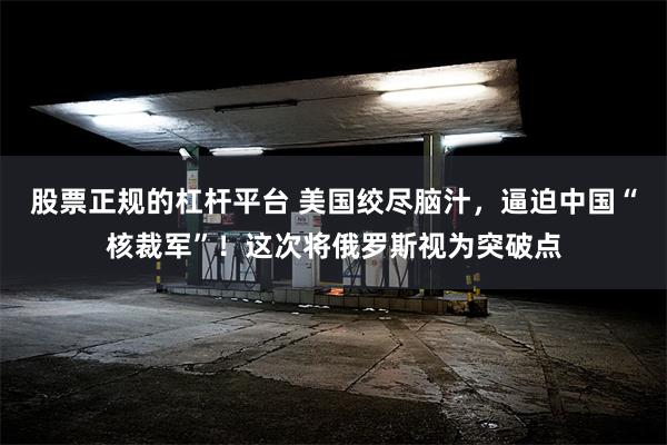 股票正规的杠杆平台 美国绞尽脑汁，逼迫中国“核裁军”！这次将俄罗斯视为突破点