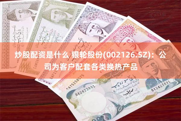 炒股配资是什么 银轮股份(002126.SZ)：公司为客户配套各类换热产品