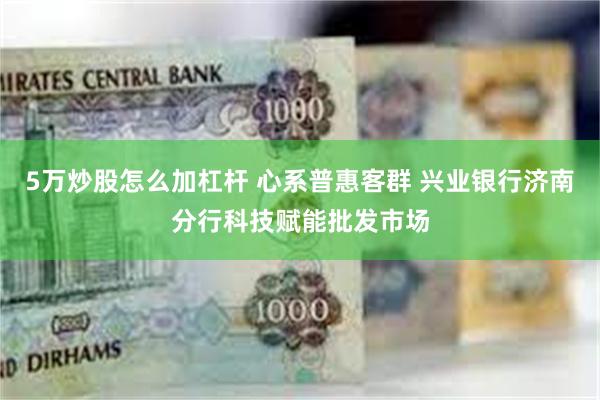 5万炒股怎么加杠杆 心系普惠客群 兴业银行济南分行科技赋能批发市场