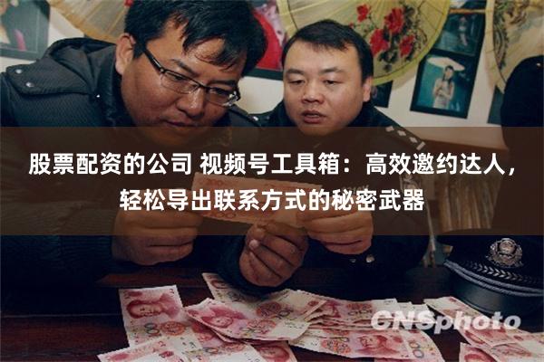 股票配资的公司 视频号工具箱：高效邀约达人，轻松导出联系方式的秘密武器