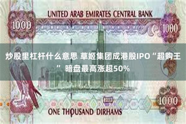 炒股里杠杆什么意思 草姬集团成港股IPO“超购王” 暗盘最高涨超50%