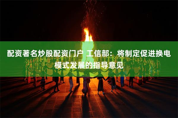 配资著名炒股配资门户 工信部：将制定促进换电模式发展的指导意见