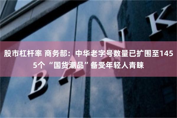 股市杠杆率 商务部：中华老字号数量已扩围至1455个 “国货潮品”备受年轻人青睐