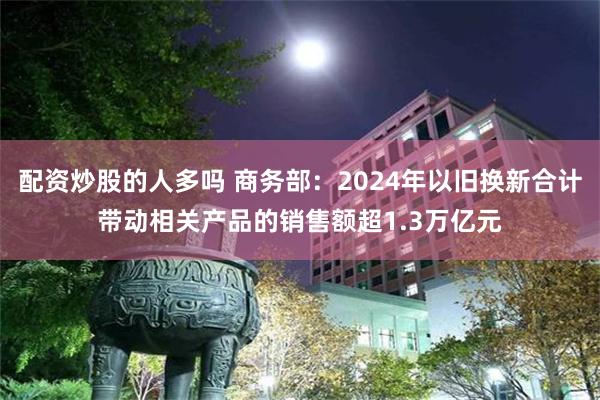 配资炒股的人多吗 商务部：2024年以旧换新合计带动相关产品的销售额超1.3万亿元