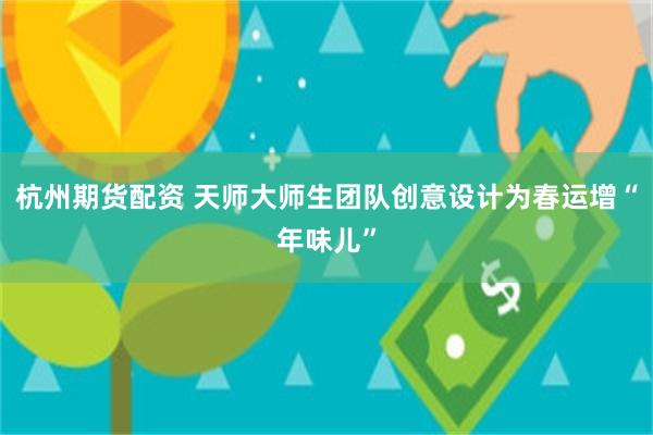 杭州期货配资 天师大师生团队创意设计为春运增“年味儿”