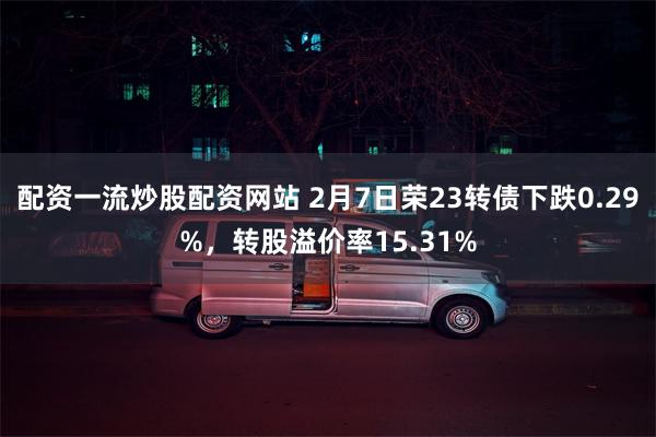 配资一流炒股配资网站 2月7日荣23转债下跌0.29%，转股溢价率15.31%