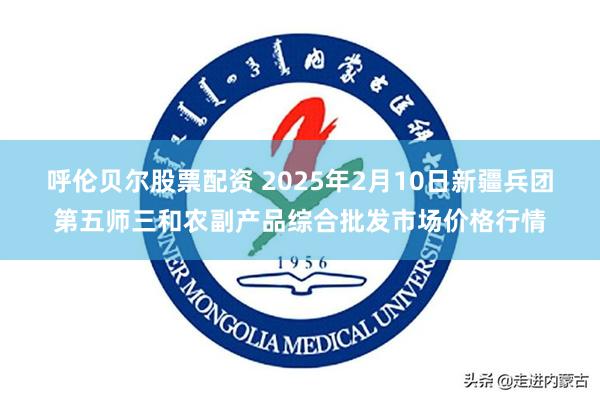 呼伦贝尔股票配资 2025年2月10日新疆兵团第五师三和农副产品综合批发市场价格行情