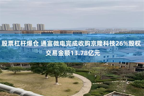 股票杠杆爆仓 通富微电完成收购京隆科技26%股权  交易金额13.78亿元