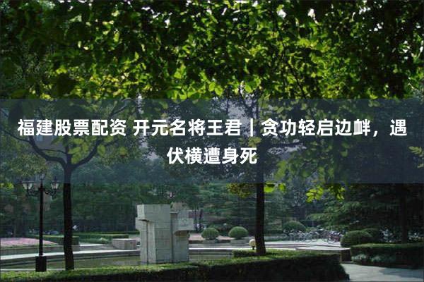 福建股票配资 开元名将王君｜贪功轻启边衅，遇伏横遭身死