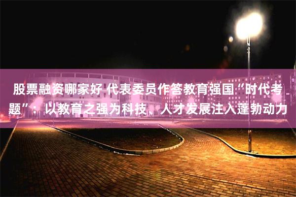 股票融资哪家好 代表委员作答教育强国“时代考题”：以教育之强为科技、人才发展注入蓬勃动力