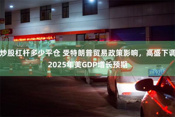 炒股杠杆多少平仓 受特朗普贸易政策影响，高盛下调2025年美GDP增长预期